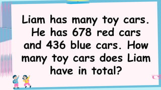 Liam has many toy cars.
He has 678 red cars
and 436 blue cars. How
many toy cars does Liam
have in total?
 
