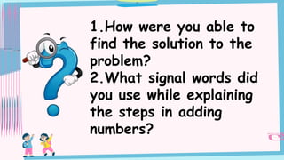 1.How were you able to
find the solution to the
problem?
2.What signal words did
you use while explaining
the steps in adding
numbers?
 