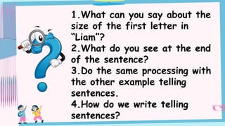 1.What can you say about the
size of the first letter in
“Liam”?
2.What do you see at the end
of the sentence?
3.Do the same processing with
the other example telling
sentences.
4.How do we write telling
sentences?
 
