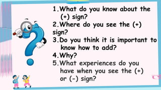 1.What do you know about the
(+) sign?
2.Where do you see the (+)
sign?
3.Do you think it is important to
know how to add?
4.Why?
5.What experiences do you
have when you see the (+)
or (-) sign?
 