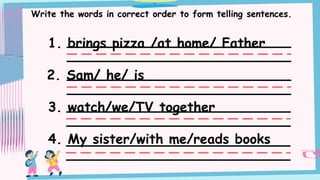 Write the words in correct order to form telling sentences.
1. brings pizza /at home/ Father
2. Sam/ he/ is
3. watch/we/TV together
4. My sister/with me/reads books
 