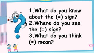 1.What do you know
about the (=) sign?
2.Where do you see
the (=) sign?
3.What do you think
(=) mean?
 