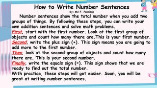 How to Write Number Sentences
By: Mil F. Ponciano
Number sentences show the total number when you add two
groups of things. By following these steps, you can write your
own addition sentences and solve math problems.
First, start with the first number. Look at the first group of
objects and count how many there are.This is your first number.
Second, write the plus sign (+). This sign means you are going to
add more to the first number.
Then, look at the second group of objects and count how many
there are. This is your second number.
Finally, write the equals sign (=). This sign shows that we are
ready to find out the total number.
With practice, these steps will get easier. Soon, you will be
great at writing number sentences.
 