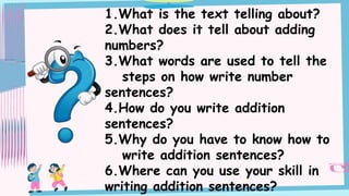 1.What is the text telling about?
2.What does it tell about adding
numbers?
3.What words are used to tell the
steps on how write number
sentences?
4.How do you write addition
sentences?
5.Why do you have to know how to
write addition sentences?
6.Where can you use your skill in
writing addition sentences?
 