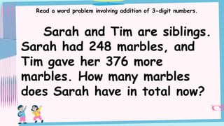 Read a word problem involving addition of 3-digit numbers.
Sarah and Tim are siblings.
Sarah had 248 marbles, and
Tim gave her 376 more
marbles. How many marbles
does Sarah have in total now?
 