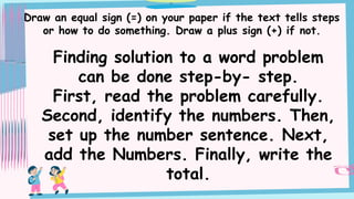 Draw an equal sign (=) on your paper if the text tells steps
or how to do something. Draw a plus sign (+) if not.
Finding solution to a word problem
can be done step-by- step.
First, read the problem carefully.
Second, identify the numbers. Then,
set up the number sentence. Next,
add the Numbers. Finally, write the
total.
 