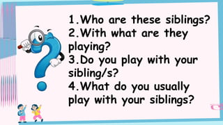 1.Who are these siblings?
2.With what are they
playing?
3.Do you play with your
sibling/s?
4.What do you usually
play with your siblings?
 
