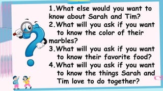 1.What else would you want to
know about Sarah and Tim?
2.What will you ask if you want
to know the color of their
marbles?
3.What will you ask if you want
to know their favorite food?
4.What will you ask if you want
to know the things Sarah and
Tim love to do together?
 