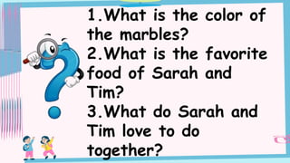 1.What is the color of
the marbles?
2.What is the favorite
food of Sarah and
Tim?
3.What do Sarah and
Tim love to do
together?
 