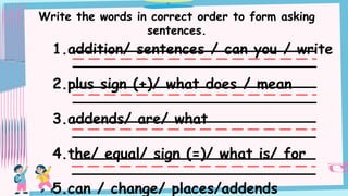 Write the words in correct order to form asking
sentences.
1.addition/ sentences / can you / write
2.plus sign (+)/ what does / mean
3.addends/ are/ what
4.the/ equal/ sign (=)/ what is/ for
5.can / change/ places/addends
 