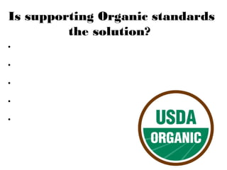 Is supporting Organic standards
the solution?
• USDA regulations allow food products that contain 95100% certified organic ingredients
• Prohibit chemical fertilizers, synthetic substances,
irradiation, sewer sludge or GMOs in production
• Prohibit antibiotic and synthetic hormone use in
organic meat and poultry
• Require 100% organic feed for
organic livestock
• Labeled “100% organic,” “organic,”
or just “made with organic
ingredients,” non-organic
ingredients cannot be produced
from GMOs

 