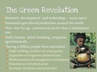 Research, development, and technology – 1940s-1970s
Increased agricultural production around the world
New view for ag.- commercial sector than a subsistence

one
India Famine –plant breeding, irrigation,
agrochemicals…
“Saving a billion people from starvation”
 High-yielding varieties of cereal grains
 Expansion of irrigation infrastructure
 Modernization of management techniques
 Distribution of hybrid seeds
 Synthetic fertilizers and pesticides

 
