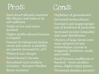  Semi-dwarf allowed countries

like Mexico and India to be
self-sufficient
 Yields of rice and wheat
doubled
 Higher profits allowed farmers
to expand
 Instead of widespread famine,
cereal and calorie availability
per person increased by 30%
 Wheat & rice cheaper
 Raised farmer’s income
 Stimulated rural nonfarm
economy – less poor families
 Better nutrition

 Depletion of groundwater
 Increased monocultures
 Excessive and inappropriate

use of fertilizers & pesticides
 Increased income inequality
and asset distribution
 Owners of large farms were
main adopters of new
technologies (access to
irrigation, fertilizers, seeds,
and credit)
 Small farmers unaffected or
harmed – lower product
prices, higher input prices…
 Worsened absolute poverty?

 