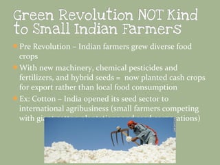 Pre Revolution – Indian farmers grew diverse food

crops
With new machinery, chemical pesticides and
fertilizers, and hybrid seeds = now planted cash crops
for export rather than local food consumption
Ex: Cotton – India opened its seed sector to
international agribusiness (small farmers competing
with giant cotton plantations and seed corporations)

 