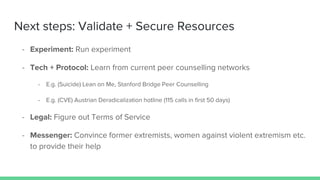 Next steps: Validate + Secure Resources
- Experiment: Run experiment
- Tech + Protocol: Learn from current peer counselling networks
- E.g. (Suicide) Lean on Me, Stanford Bridge Peer Counselling
- E.g. (CVE) Austrian Deradicalization hotline (115 calls in first 50 days)
- Legal: Figure out Terms of Service
- Messenger: Convince former extremists, women against violent extremism etc.
to provide their help
 
