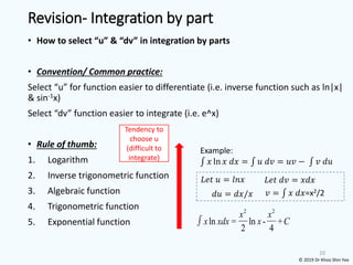 • How to select “u” & “dv” in integration by parts
• Convention/ Common practice:
Select “u” for function easier to differentiate (i.e. inverse function such as ln|x|
& sin-1x)
Select “dv” function easier to integrate (i.e. e^x)
• Rule of thumb:
1. Logarithm
2. Inverse trigonometric function
3. Algebraic function
4. Trigonometric function
5. Exponential function
10
Tendency to
choose u
(difficult to
integrate)
Revision- Integration by part
© 2019 Dr Khoo Shin Yee
Example:
‫׬‬ 𝑥 ln 𝑥 𝑑𝑥 = ‫׬‬ 𝑢 𝑑𝑣 = 𝑢𝑣 − ‫׬‬ 𝑣 𝑑𝑢
𝐿𝑒𝑡 𝑢 = 𝑙𝑛𝑥 𝐿𝑒𝑡 𝑑𝑣 = 𝑥𝑑𝑥
𝑑𝑢 = 𝑑𝑥/𝑥 𝑣 = ‫׬‬ 𝑥 𝑑𝑥=x2/2
2 2
ln = ln - +
2 4
x x
x xdx x C
 