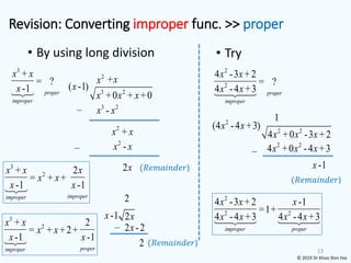 Revision: Converting improper func. >> proper
• By using long division
13
3
+
= ?
-1 proper
improper
x x
x 3 2
( -1)
+0 + +0
x
x x x
2
x
3 2
-
x x
−
2
+
x x
+x
2
-
x x
−
2x (𝑅𝑒𝑚𝑎𝑖𝑛𝑑𝑒𝑟)
3
2
+ 2
= + +
-1 -1
improper
improper
x x x
x x
x x
• Try
2
2
4 -3 +2
= ?
4 -4 +3 proper
improper
x x
x x
2
2 2
(4 -4 +3)
4 +0 -3 +2
x x
x x x
1
2 2
4 +0 -4 +3
x x x
−
-1
x
(𝑅𝑒𝑚𝑎𝑖𝑛𝑑𝑒𝑟)
2
2 2
4 -3 +2 -1
=1+
4 -4 +3 4 -4 +3
improper proper
x x x
x x x x
© 2019 Dr Khoo Shin Yee
2
2x
− 2 -2
x
2 (𝑅𝑒𝑚𝑎𝑖𝑛𝑑𝑒𝑟)
-1
x
3
2
+ 2
= + +2+
-1 -1
proper
improper
x x
x x
x x
 