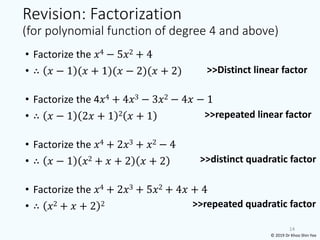 Revision: Factorization
(for polynomial function of degree 4 and above)
• Factorize the 𝑥4 − 5𝑥2 + 4
• ∴ 𝑥 − 1 (𝑥 + 1)(𝑥 − 2)(𝑥 + 2)
• Factorize the 4𝑥4 + 4𝑥3 − 3𝑥2 − 4𝑥 − 1
• ∴ 𝑥 − 1 2𝑥 + 1 2 𝑥 + 1
• Factorize the 𝑥4 + 2𝑥3 + 𝑥2 − 4
• ∴ 𝑥 − 1 𝑥2 + 𝑥 + 2 𝑥 + 2
• Factorize the 𝑥4 + 2𝑥3 + 5𝑥2 + 4𝑥 + 4
• ∴ 𝑥2 + 𝑥 + 2 2
14
>>Distinct linear factor
>>repeated linear factor
>>distinct quadratic factor
>>repeated quadratic factor
© 2019 Dr Khoo Shin Yee
 