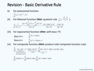 Revision - Basic Derivative Rule
(i) For polynomial function
(ii) For Rational Function (Hint: quotient rule )
(iii) For exponential function (Hint: with base ??)
(iv) For composite function (Hint: product rule/ composite function rule)
3
( sin ) = (sin )+sin ( ) = cos +sin
d d d
x x x x x x x x x
dx dx dx
3 (3-1) 2
( ) = 3 = 3
d
x x x
dx
3 3
3 2 3 2
2 2 2
(2 +1) ( )- (2 +1) (2 +1)(3 )-2 (4 +3)
( ) = = =
2 +1 (2 +1) (2 +1) (2 +1)
d d
x x x x
d x x x x x x
dx dx
dx x x x x
2
-
( ) =
du dv
v u
d u dx dx
dx v v
(5 ) = 5 (ln5)
x x
d
dx
( ) = (ln ) =
x x x
d
e e e e
dx
Base 5>>
Base e>>
2 2 2 2-1 2 2
, ( ) '( ( ))
'( )
, ( ( ))
( 5 +6 ) = 2(5 +6 ) . (5 +6 ) = 2(5 +6 )(5+12 )
inner function g x f g x
g x
outer function f g x
d d
x x x x x x x x x
dx dx
© 2019 Dr Khoo Shin Yee
 