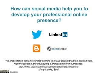 How can social media help you to
develop your professional online
presence?

This presentation contains curated content from Sue Beckingham on social media,
higher education and developing a professional online presence:
http://www.slideshare.net/suebeckingham/presentations
Many thanks, Sue!
@suebecks

 