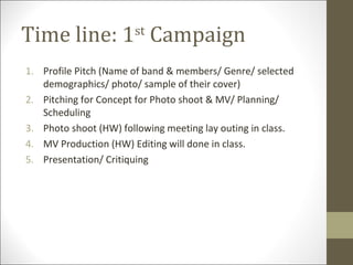Time line: 1 Campaign  st


1. Profile Pitch (Name of band & members/ Genre/ selected
   demographics/ photo/ sample of their cover)
2. Pitching for Concept for Photo shoot & MV/ Planning/
   Scheduling
3. Photo shoot (HW) following meeting lay outing in class.
4. MV Production (HW) Editing will done in class.
5. Presentation/ Critiquing
 