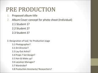 PRE PRODUCTION
1. Proposed album title
2. Album Cover concept for photo shoot (Individual)
   2.1 Student 1?
   2.2 Student 2?
   2.3 Student 3?

3. Designation of task for Production stage
     3.1 Photographer?
     3.2 Art Director?
     3.3 Lay Out Artist?
     3.4 Props ? Set Design?
     3.5 Hair & Make up?
     3.6 Location Manager?
     3.7 Wardrobe?
     3.8 Production Assistants/ Researchers?
 