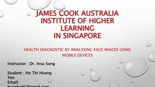 JAMES COOK AUSTRALIA
INSTITUTE OF HIGHER
LEARNING
IN SINGAPORE
HEALTH DIAGNOSTIC BY ANALYSING FACE IMAGES USING
MOBILE DEVICES
Instructor : Dr. Insu Song
Student : Ho Thi Hoang
Yen
Email:
 