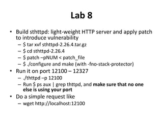 Lab 8
• Build sthttpd: light-weight HTTP server and apply patch
to introduce vulnerability
–
–
–
–

$ tar xvf sthttpd-2.26.4.tar.gz
$ cd sthttpd-2.26.4
$ patch –pNUM < patch_file
$ ./configure and make (with -fno-stack-protector)

• Run it on port 12100 – 12327
– ./thttpd –p 12100
– Run $ ps aux | grep thttpd, and make sure that no one
else is using your port

• Do a simple request like
– wget http://localhost:12100

 