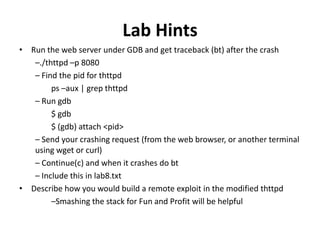Lab Hints
• Run the web server under GDB and get traceback (bt) after the crash
–./thttpd –p 8080
– Find the pid for thttpd
ps –aux | grep thttpd
– Run gdb
$ gdb
$ (gdb) attach <pid>
– Send your crashing request (from the web browser, or another terminal
using wget or curl)
– Continue(c) and when it crashes do bt
– Include this in lab8.txt
• Describe how you would build a remote exploit in the modified thttpd
–Smashing the stack for Fun and Profit will be helpful

 