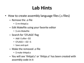 Lab Hints
• How to create assembly language files (.s files)
– Remove the .o file
• $ rm thttpd.o

– Edit Makefile using your favorite editor
• $ vim Makefile

– Search for ‘CFLAGS’ flag
• Add -S after -O2
• CFLAGS = -O2 –S
• Save and quit

– Make the removed .o file
• $ make thttpd.o

– You will see ‘thttpd.s’ or ‘thttps.o’ has been created with
assembly code in it

 