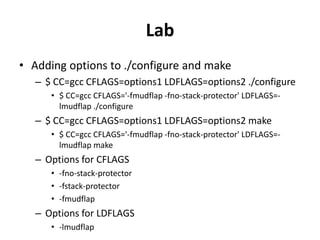 Lab
• Adding options to ./configure and make
– $ CC=gcc CFLAGS=options1 LDFLAGS=options2 ./configure
• $ CC=gcc CFLAGS='-fmudflap -fno-stack-protector' LDFLAGS=lmudflap ./configure

– $ CC=gcc CFLAGS=options1 LDFLAGS=options2 make
• $ CC=gcc CFLAGS='-fmudflap -fno-stack-protector' LDFLAGS=lmudflap make

– Options for CFLAGS
• -fno-stack-protector
• -fstack-protector
• -fmudflap

– Options for LDFLAGS
• -lmudflap

 