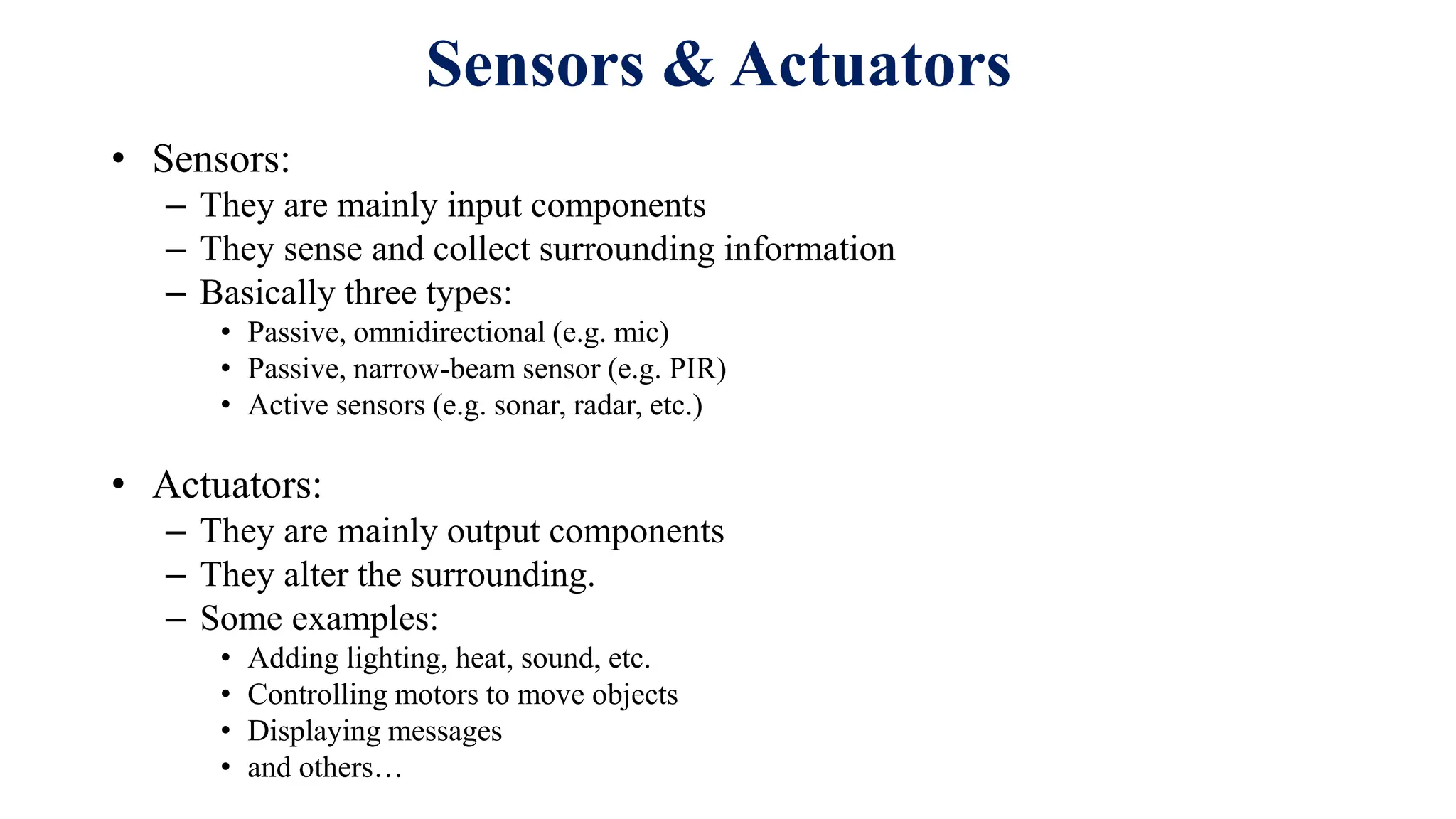 • Sensors:
– They are mainly input components
– They sense and collect surrounding information
– Basically three types:
• Passive, omnidirectional (e.g. mic)
• Passive, narrow-beam sensor (e.g. PIR)
• Active sensors (e.g. sonar, radar, etc.)
• Actuators:
– They are mainly output components
– They alter the surrounding.
– Some examples:
• Adding lighting, heat, sound, etc.
• Controlling motors to move objects
• Displaying messages
• and others…
Sensors & Actuators
 