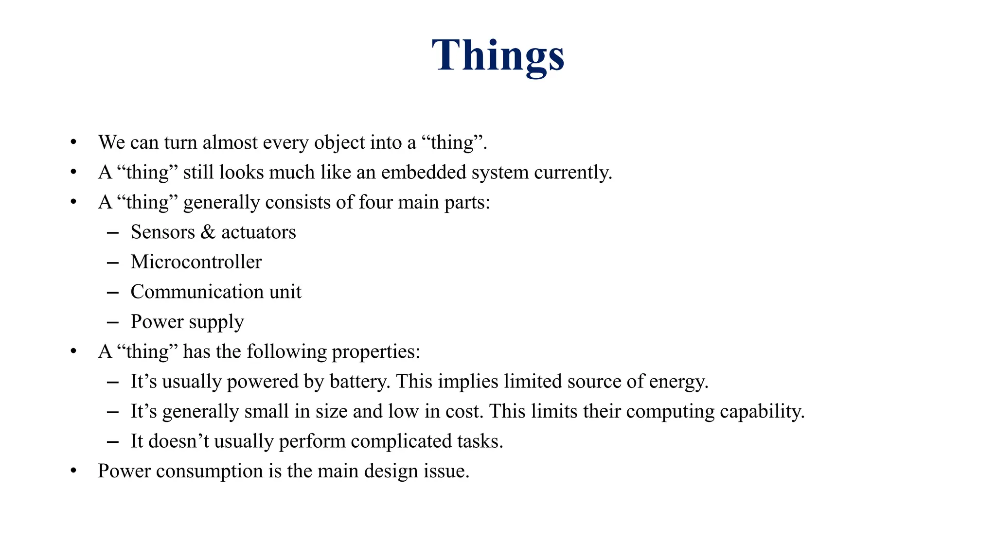 • We can turn almost every object into a “thing”.
• A “thing” still looks much like an embedded system currently.
• A “thing” generally consists of four main parts:
– Sensors & actuators
– Microcontroller
– Communication unit
– Power supply
• A “thing” has the following properties:
– It’s usually powered by battery. This implies limited source of energy.
– It’s generally small in size and low in cost. This limits their computing capability.
– It doesn’t usually perform complicated tasks.
• Power consumption is the main design issue.
Things
 