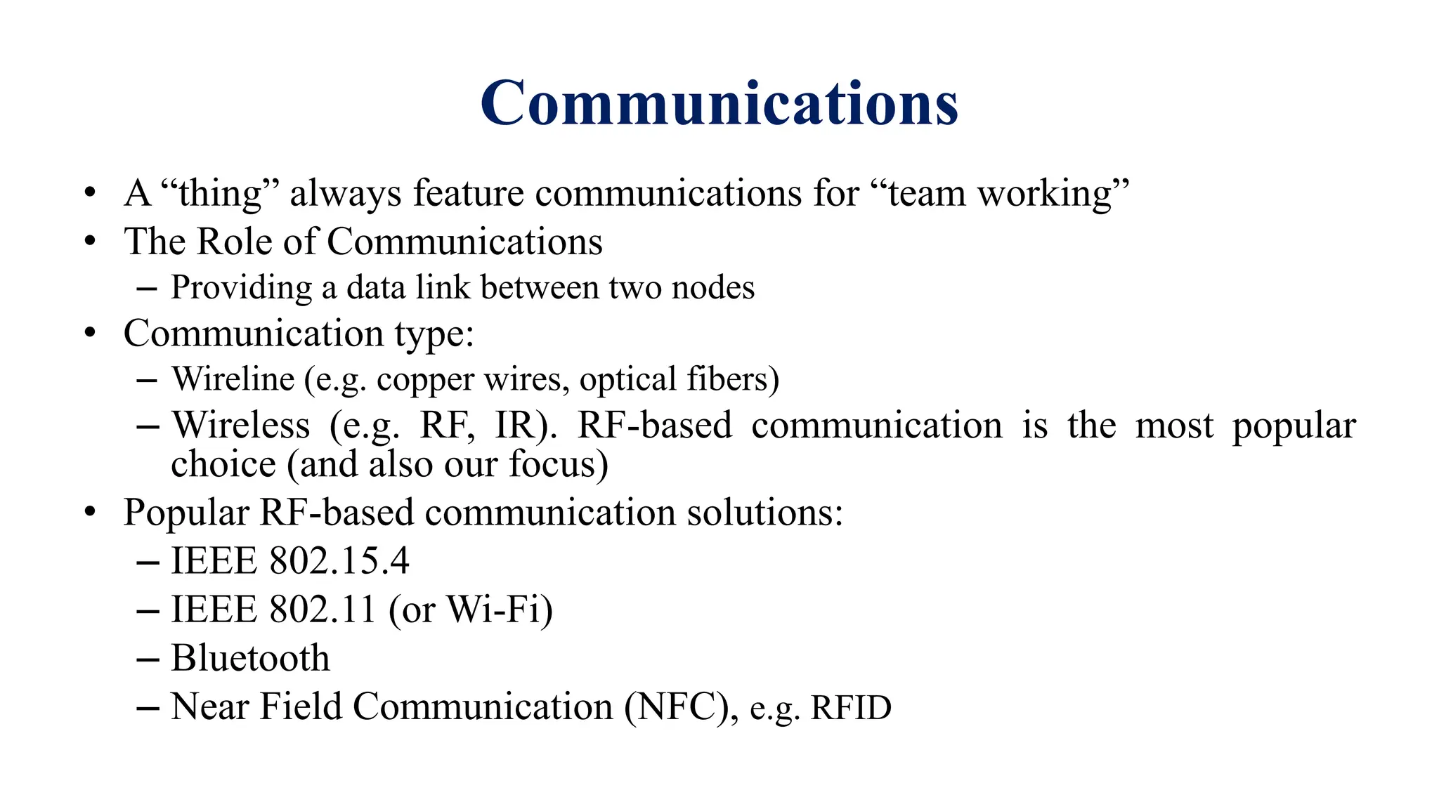 • A “thing” always feature communications for “team working”
• The Role of Communications
– Providing a data link between two nodes
• Communication type:
– Wireline (e.g. copper wires, optical fibers)
– Wireless (e.g. RF, IR). RF-based communication is the most popular
choice (and also our focus)
• Popular RF-based communication solutions:
– IEEE 802.15.4
– IEEE 802.11 (or Wi-Fi)
– Bluetooth
– Near Field Communication (NFC), e.g. RFID
Communications
 