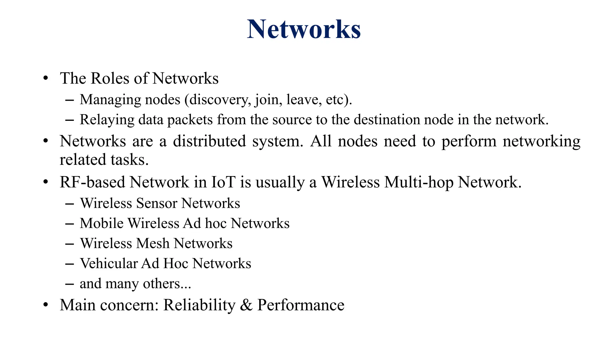 • The Roles of Networks
– Managing nodes (discovery, join, leave, etc).
– Relaying data packets from the source to the destination node in the network.
• Networks are a distributed system. All nodes need to perform networking
related tasks.
• RF-based Network in IoT is usually a Wireless Multi-hop Network.
– Wireless Sensor Networks
– Mobile Wireless Ad hoc Networks
– Wireless Mesh Networks
– Vehicular Ad Hoc Networks
– and many others...
• Main concern: Reliability & Performance
Networks
 