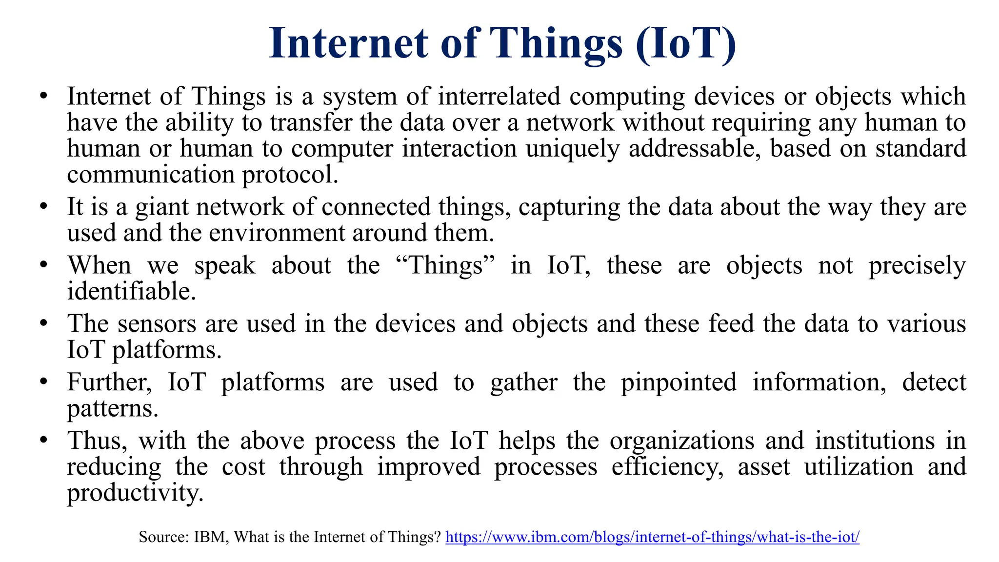 Internet of Things (IoT)
• Internet of Things is a system of interrelated computing devices or objects which
have the ability to transfer the data over a network without requiring any human to
human or human to computer interaction uniquely addressable, based on standard
communication protocol.
• It is a giant network of connected things, capturing the data about the way they are
used and the environment around them.
• When we speak about the “Things” in IoT, these are objects not precisely
identifiable.
• The sensors are used in the devices and objects and these feed the data to various
IoT platforms.
• Further, IoT platforms are used to gather the pinpointed information, detect
patterns.
• Thus, with the above process the IoT helps the organizations and institutions in
reducing the cost through improved processes efficiency, asset utilization and
productivity.
Source: IBM, What is the Internet of Things? https://www.ibm.com/blogs/internet-of-things/what-is-the-iot/
 