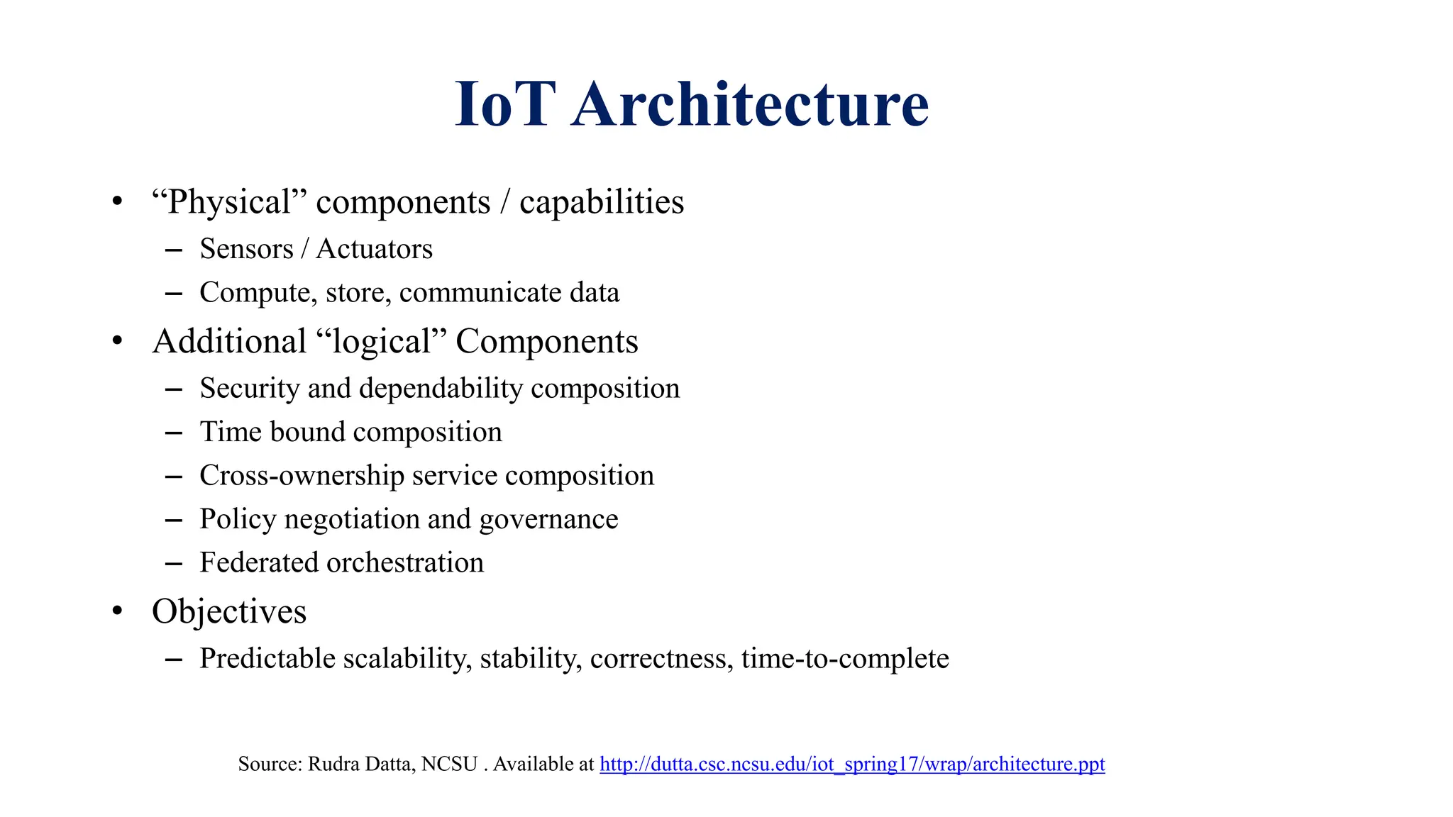 IoT Architecture
• “Physical” components / capabilities
– Sensors / Actuators
– Compute, store, communicate data
• Additional “logical” Components
– Security and dependability composition
– Time bound composition
– Cross-ownership service composition
– Policy negotiation and governance
– Federated orchestration
• Objectives
– Predictable scalability, stability, correctness, time-to-complete
Source: Rudra Datta, NCSU . Available at http://dutta.csc.ncsu.edu/iot_spring17/wrap/architecture.ppt
 