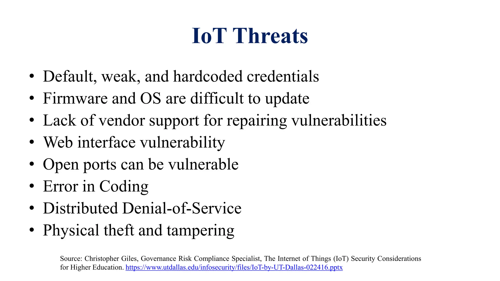 IoT Threats
• Default, weak, and hardcoded credentials
• Firmware and OS are difficult to update
• Lack of vendor support for repairing vulnerabilities
• Web interface vulnerability
• Open ports can be vulnerable
• Error in Coding
• Distributed Denial-of-Service
• Physical theft and tampering
Source: Christopher Giles, Governance Risk Compliance Specialist, The Internet of Things (IoT) Security Considerations
for Higher Education. https://www.utdallas.edu/infosecurity/files/IoT-by-UT-Dallas-022416.pptx
 