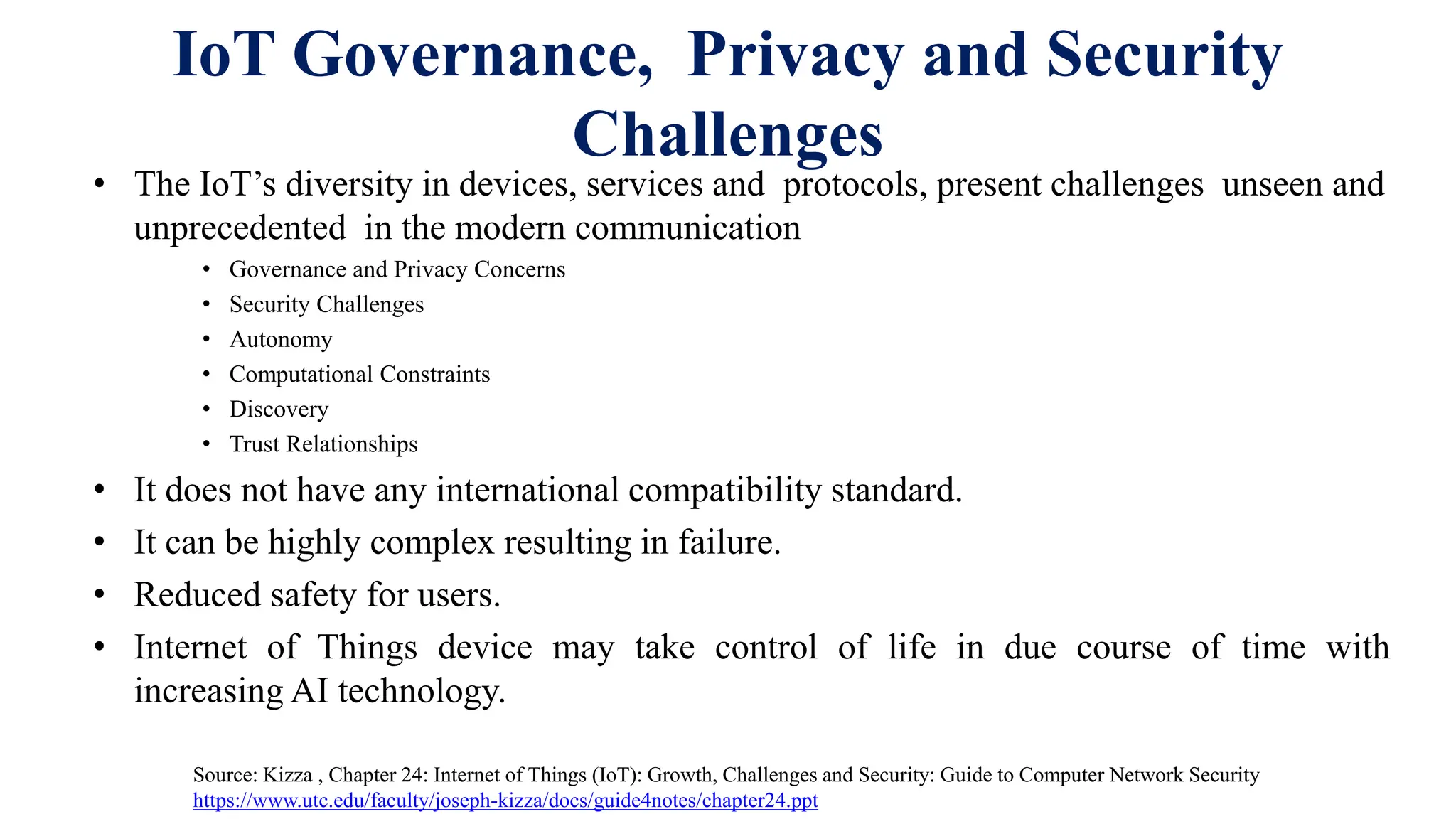 IoT Governance, Privacy and Security
Challenges
• The IoT’s diversity in devices, services and protocols, present challenges unseen and
unprecedented in the modern communication
• Governance and Privacy Concerns
• Security Challenges
• Autonomy
• Computational Constraints
• Discovery
• Trust Relationships
• It does not have any international compatibility standard.
• It can be highly complex resulting in failure.
• Reduced safety for users.
• Internet of Things device may take control of life in due course of time with
increasing AI technology.
Source: Kizza , Chapter 24: Internet of Things (IoT): Growth, Challenges and Security: Guide to Computer Network Security
https://www.utc.edu/faculty/joseph-kizza/docs/guide4notes/chapter24.ppt
 