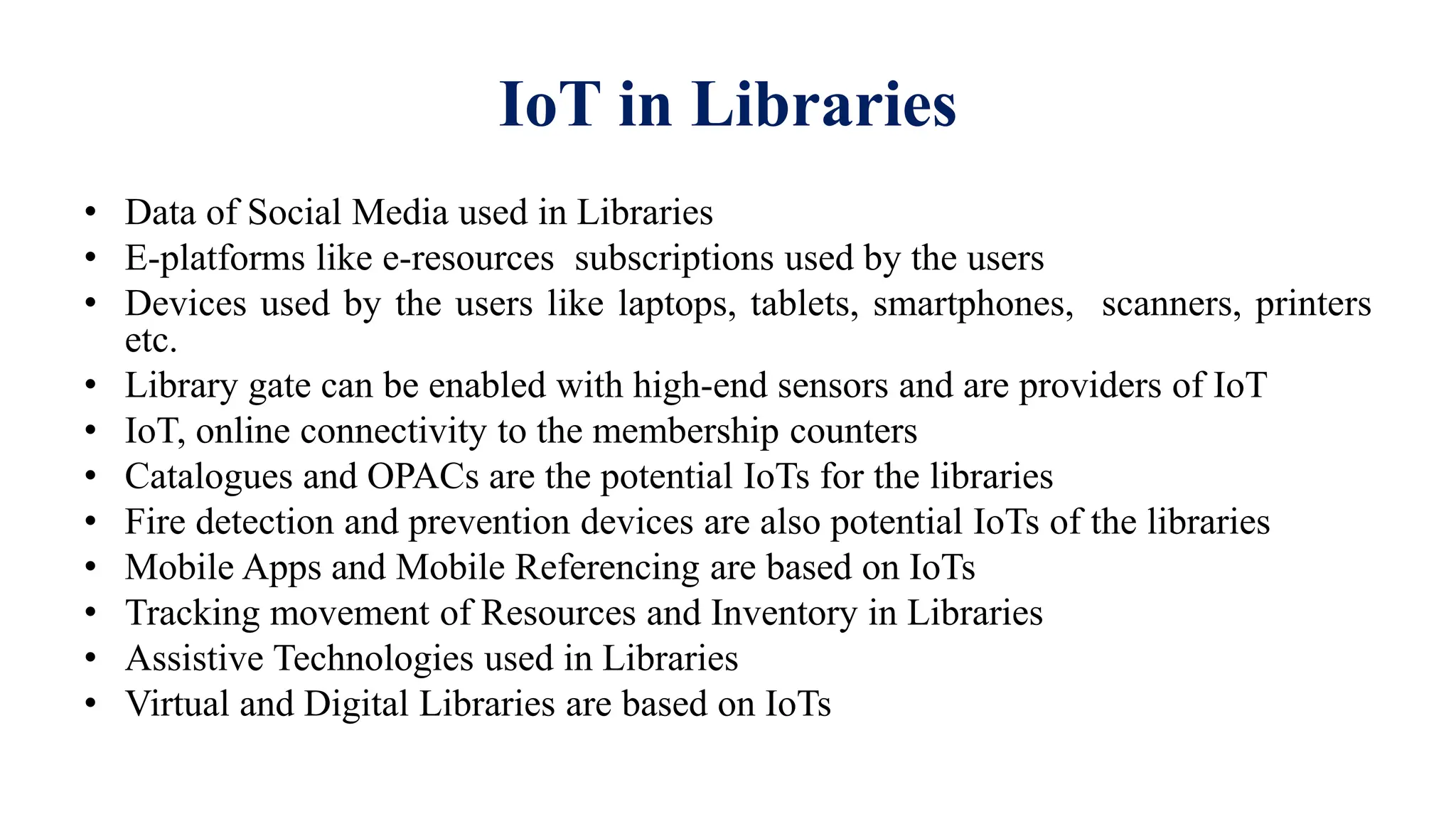 IoT in Libraries
• Data of Social Media used in Libraries
• E-platforms like e-resources subscriptions used by the users
• Devices used by the users like laptops, tablets, smartphones, scanners, printers
etc.
• Library gate can be enabled with high-end sensors and are providers of IoT
• IoT, online connectivity to the membership counters
• Catalogues and OPACs are the potential IoTs for the libraries
• Fire detection and prevention devices are also potential IoTs of the libraries
• Mobile Apps and Mobile Referencing are based on IoTs
• Tracking movement of Resources and Inventory in Libraries
• Assistive Technologies used in Libraries
• Virtual and Digital Libraries are based on IoTs
 