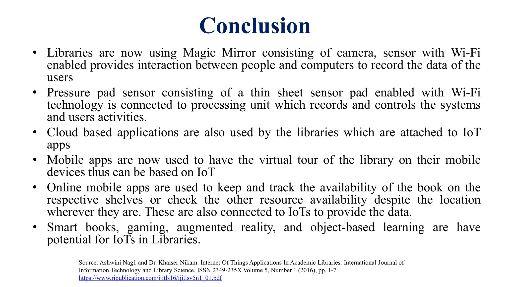 Conclusion
• Libraries are now using Magic Mirror consisting of camera, sensor with Wi-Fi
enabled provides interaction between people and computers to record the data of the
users
• Pressure pad sensor consisting of a thin sheet sensor pad enabled with Wi-Fi
technology is connected to processing unit which records and controls the systems
and users activities.
• Cloud based applications are also used by the libraries which are attached to IoT
apps
• Mobile apps are now used to have the virtual tour of the library on their mobile
devices thus can be based on IoT
• Online mobile apps are used to keep and track the availability of the book on the
respective shelves or check the other resource availability despite the location
wherever they are. These are also connected to IoTs to provide the data.
• Smart books, gaming, augmented reality, and object-based learning are have
potential for IoTs in Libraries.
Source: Ashwini Nag1 and Dr. Khaiser Nikam. Internet Of Things Applications In Academic Libraries. International Journal of
Information Technology and Library Science. ISSN 2349-235X Volume 5, Number 1 (2016), pp. 1-7.
https://www.ripublication.com/ijitls16/ijitlsv5n1_01.pdf
 
