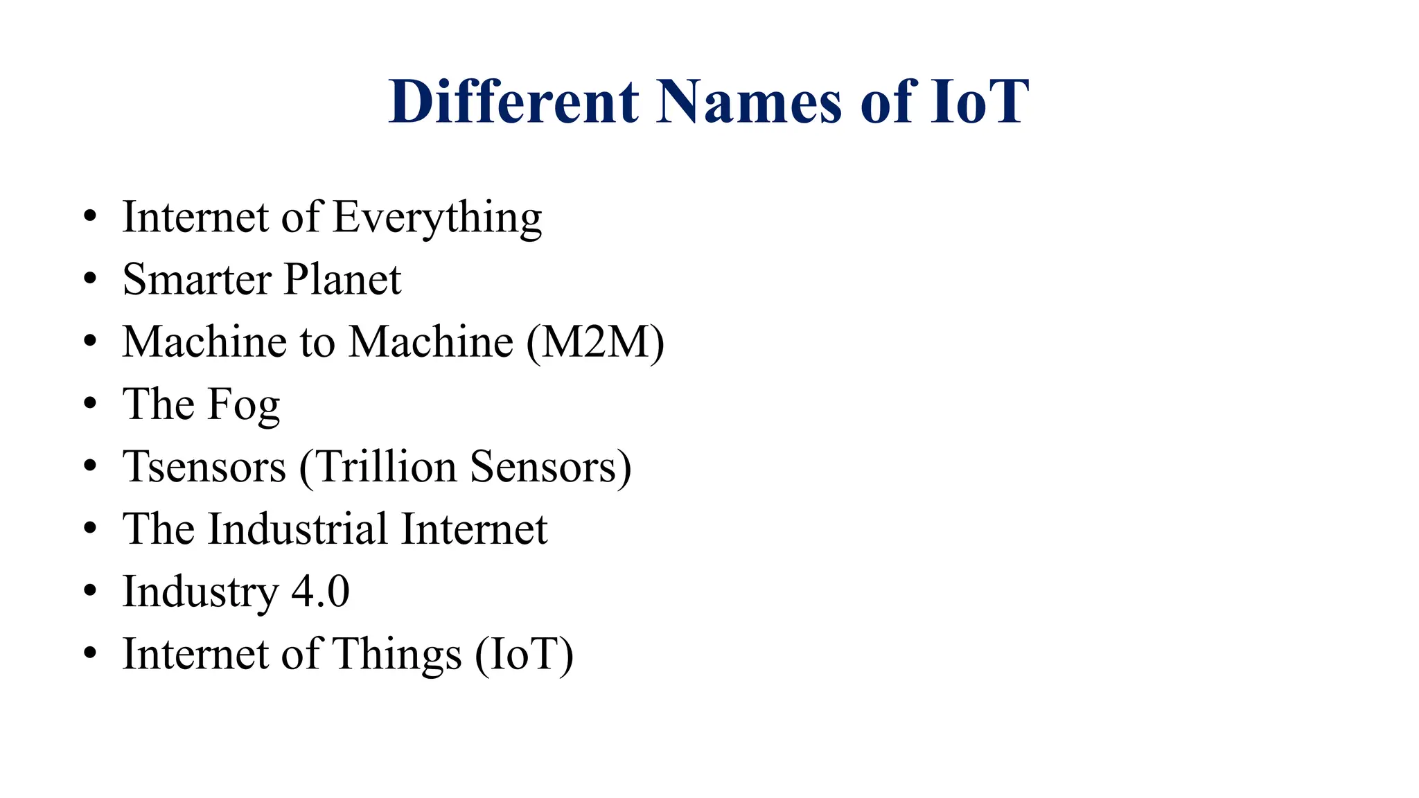 Different Names of IoT
• Internet of Everything
• Smarter Planet
• Machine to Machine (M2M)
• The Fog
• Tsensors (Trillion Sensors)
• The Industrial Internet
• Industry 4.0
• Internet of Things (IoT)
 