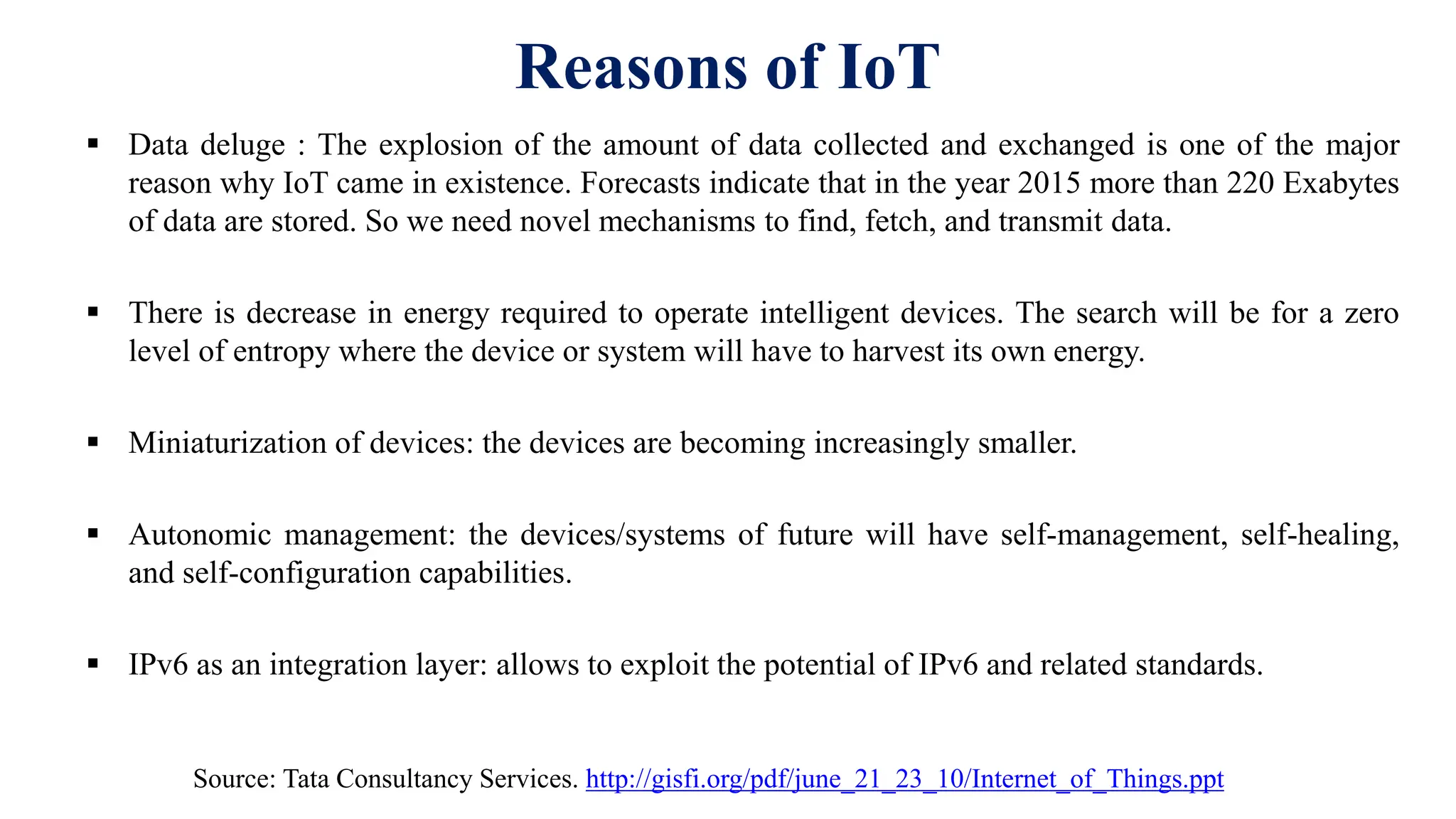 Reasons of IoT
 Data deluge : The explosion of the amount of data collected and exchanged is one of the major
reason why IoT came in existence. Forecasts indicate that in the year 2015 more than 220 Exabytes
of data are stored. So we need novel mechanisms to find, fetch, and transmit data.
 There is decrease in energy required to operate intelligent devices. The search will be for a zero
level of entropy where the device or system will have to harvest its own energy.
 Miniaturization of devices: the devices are becoming increasingly smaller.
 Autonomic management: the devices/systems of future will have self-management, self-healing,
and self-configuration capabilities.
 IPv6 as an integration layer: allows to exploit the potential of IPv6 and related standards.
Source: Tata Consultancy Services. http://gisfi.org/pdf/june_21_23_10/Internet_of_Things.ppt
 