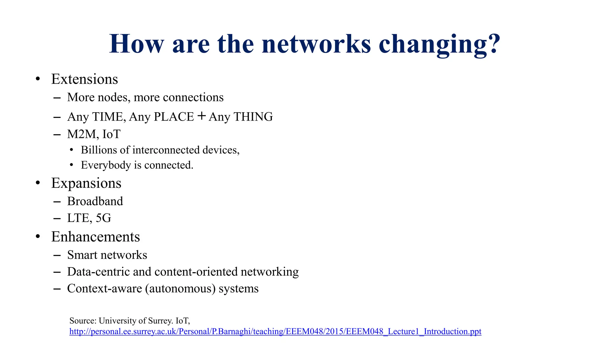 How are the networks changing?
• Extensions
– More nodes, more connections
– Any TIME, Any PLACE + Any THING
– M2M, IoT
• Billions of interconnected devices,
• Everybody is connected.
• Expansions
– Broadband
– LTE, 5G
• Enhancements
– Smart networks
– Data-centric and content-oriented networking
– Context-aware (autonomous) systems
Source: University of Surrey. IoT,
http://personal.ee.surrey.ac.uk/Personal/P.Barnaghi/teaching/EEEM048/2015/EEEM048_Lecture1_Introduction.ppt
 
