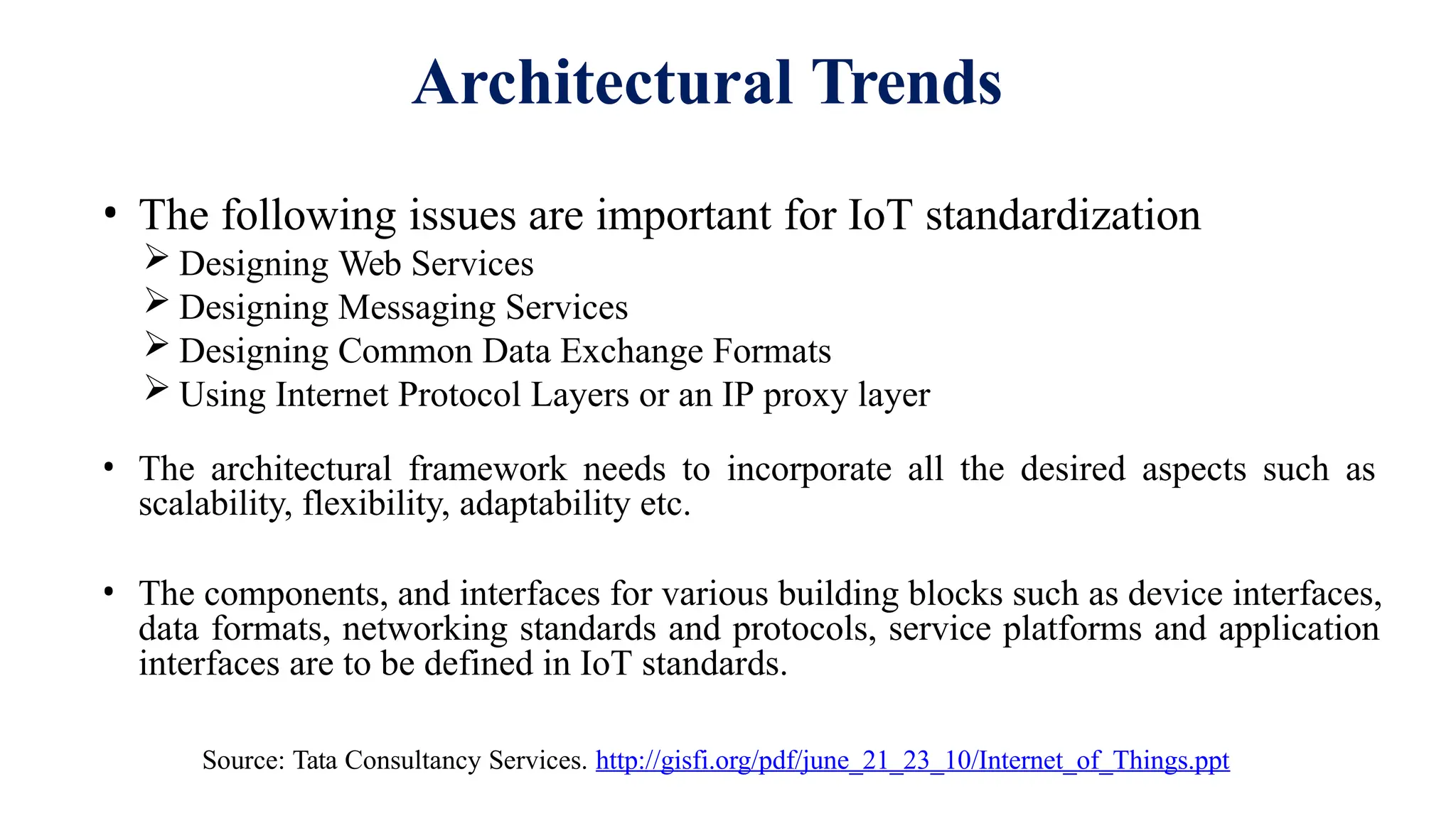 Architectural Trends
• The following issues are important for IoT standardization
 Designing Web Services
 Designing Messaging Services
 Designing Common Data Exchange Formats
 Using Internet Protocol Layers or an IP proxy layer
• The architectural framework needs to incorporate all the desired aspects such as
scalability, flexibility, adaptability etc.
• The components, and interfaces for various building blocks such as device interfaces,
data formats, networking standards and protocols, service platforms and application
interfaces are to be defined in IoT standards.
Source: Tata Consultancy Services. http://gisfi.org/pdf/june_21_23_10/Internet_of_Things.ppt
 
