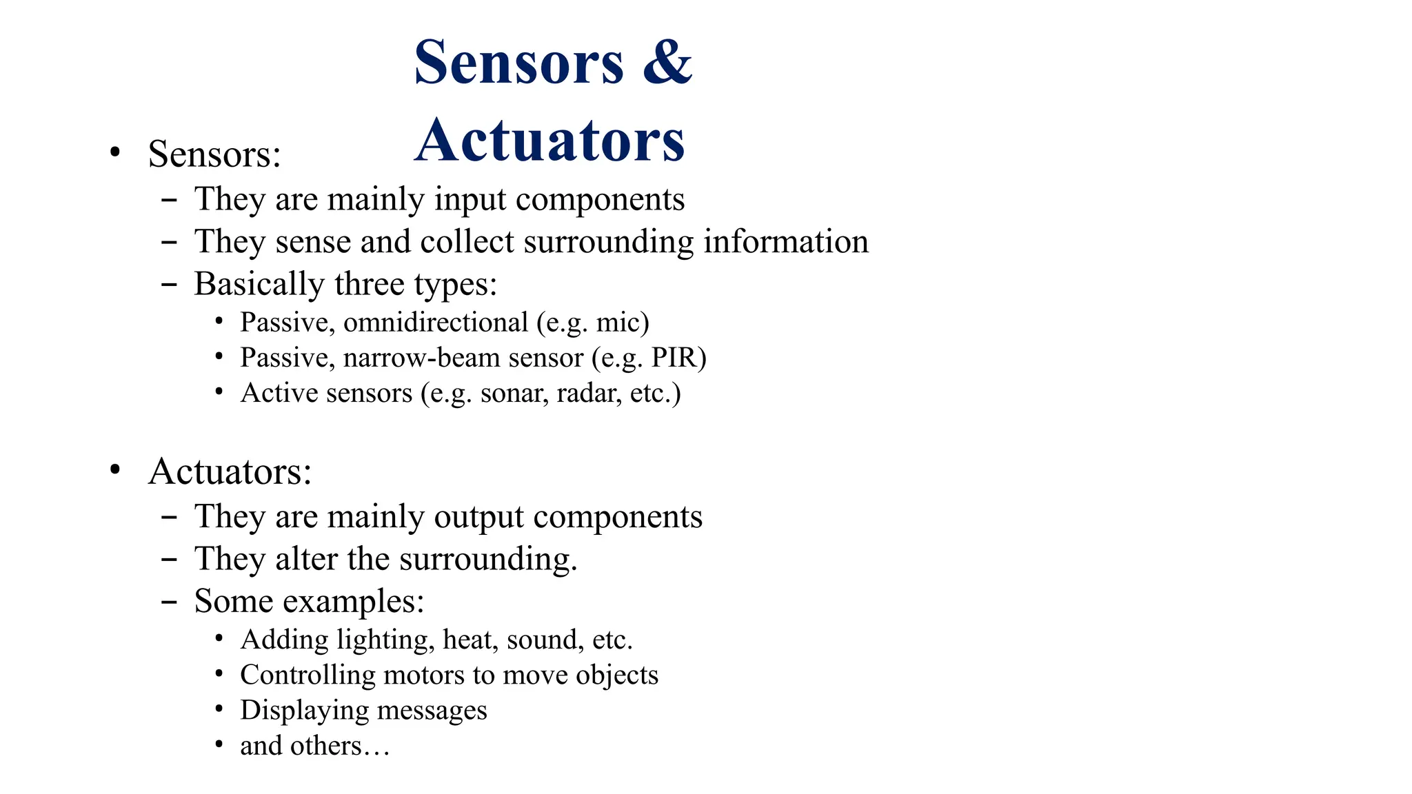 • Sensors:
– They are mainly input components
– They sense and collect surrounding information
– Basically three types:
• Passive, omnidirectional (e.g. mic)
• Passive, narrow-beam sensor (e.g. PIR)
• Active sensors (e.g. sonar, radar, etc.)
• Actuators:
– They are mainly output components
– They alter the surrounding.
– Some examples:
• Adding lighting, heat, sound, etc.
• Controlling motors to move objects
• Displaying messages
• and others…
Sensors &
Actuators
 