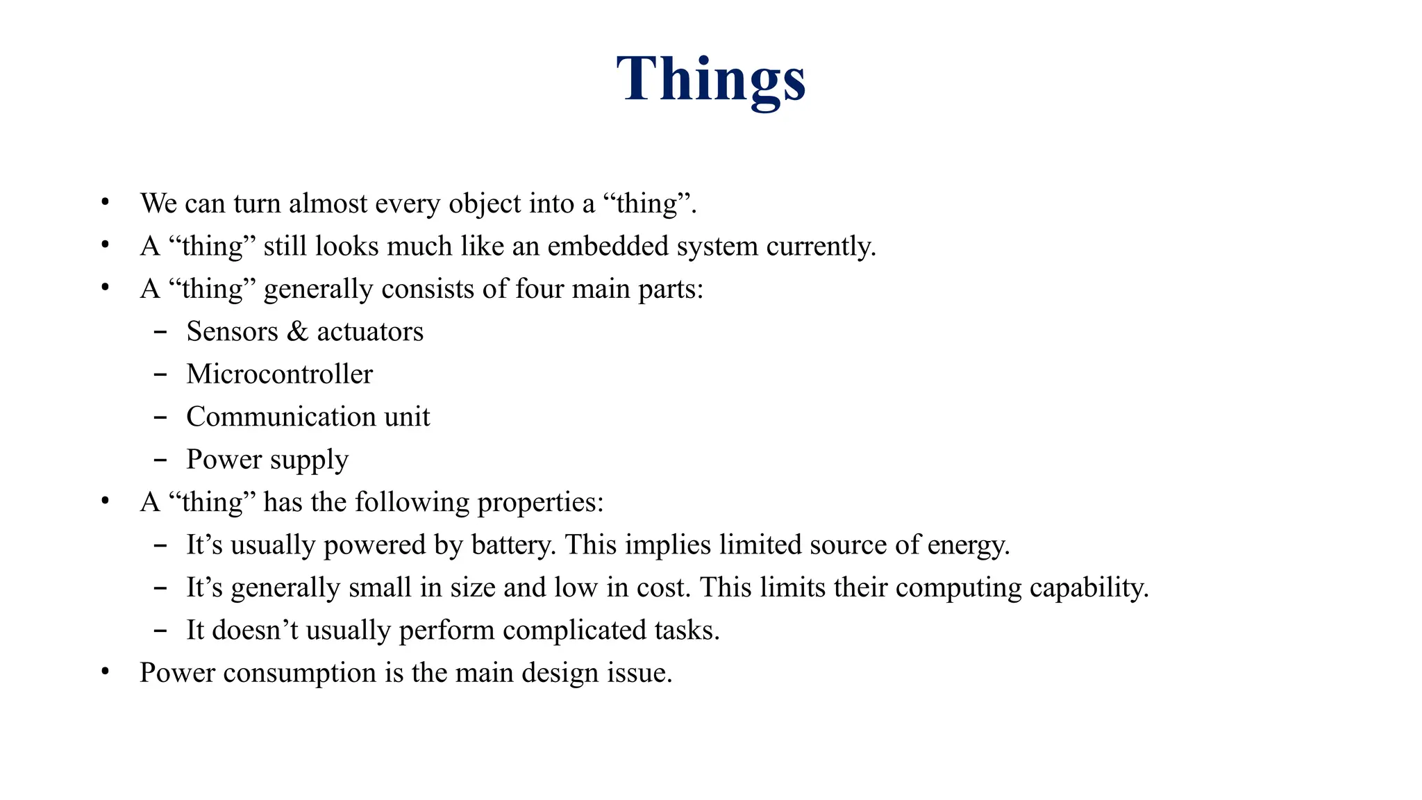 • We can turn almost every object into a “thing”.
• A “thing” still looks much like an embedded system currently.
• A “thing” generally consists of four main parts:
– Sensors & actuators
– Microcontroller
– Communication unit
– Power supply
• A “thing” has the following properties:
– It’s usually powered by battery. This implies limited source of energy.
– It’s generally small in size and low in cost. This limits their computing capability.
– It doesn’t usually perform complicated tasks.
• Power consumption is the main design issue.
Things
 