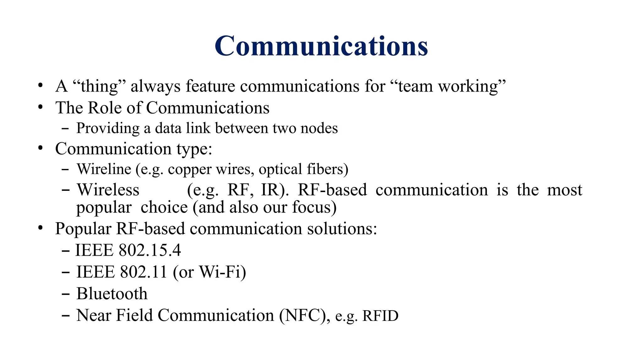 • A “thing” always feature communications for “team working”
• The Role of Communications
– Providing a data link between two nodes
• Communication type:
– Wireline (e.g. copper wires, optical fibers)
– Wireless (e.g. RF, IR). RF-based communication is the most
popular choice (and also our focus)
• Popular RF-based communication solutions:
– IEEE 802.15.4
– IEEE 802.11 (or Wi-Fi)
– Bluetooth
– Near Field Communication (NFC), e.g. RFID
Communications
 