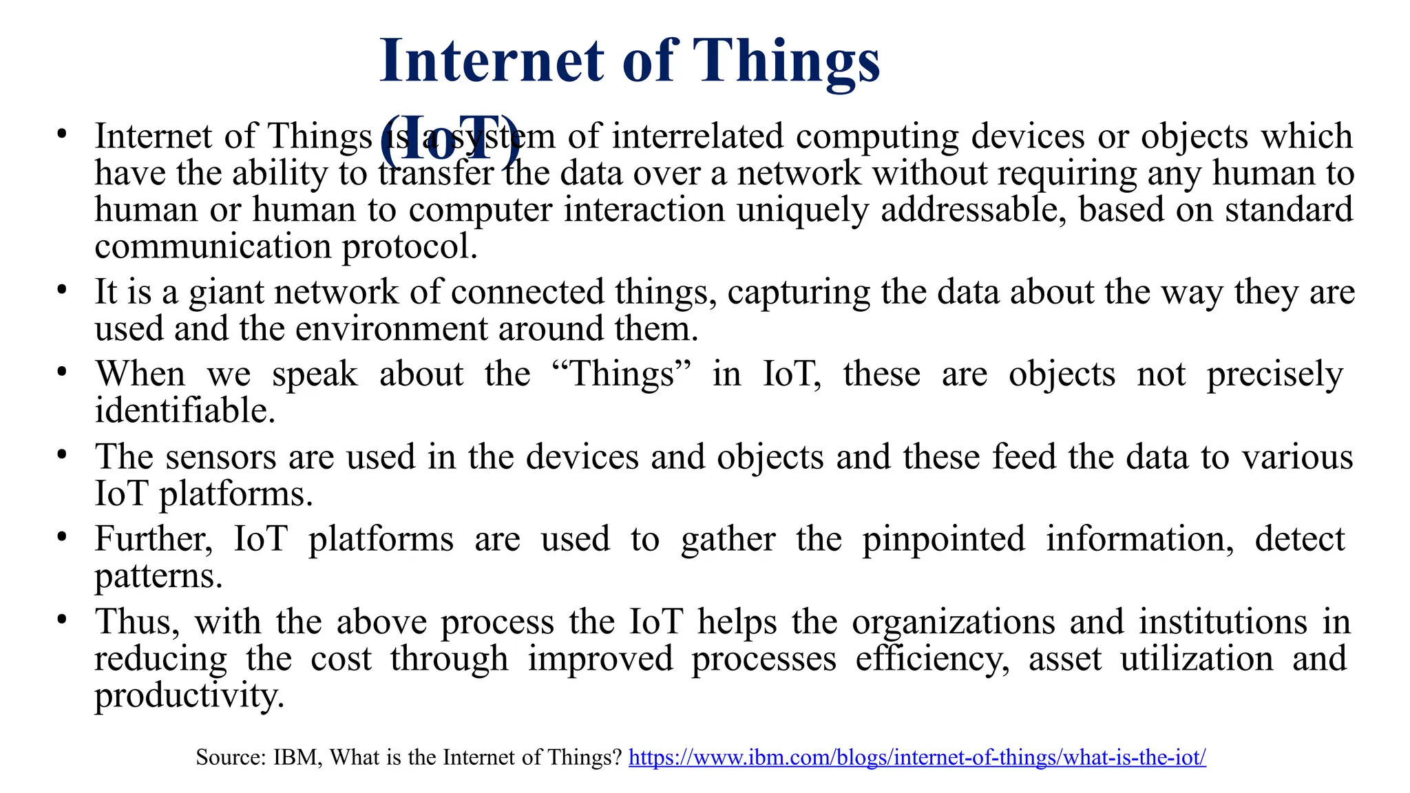 Internet of Things
(IoT)
• Internet of Things is a system of interrelated computing devices or objects which
have the ability to transfer the data over a network without requiring any human to
human or human to computer interaction uniquely addressable, based on standard
communication protocol.
• It is a giant network of connected things, capturing the data about the way they are
used and the environment around them.
• When we speak about the “Things” in IoT, these are objects not precisely
identifiable.
• The sensors are used in the devices and objects and these feed the data to various
IoT platforms.
• Further, IoT platforms are used to gather the pinpointed information, detect
patterns.
• Thus, with the above process the IoT helps the organizations and institutions in
reducing the cost through improved processes efficiency, asset utilization and
productivity.
Source: IBM, What is the Internet of Things? https://www.ibm.com/blogs/internet-of-things/what-is-the-iot/
 