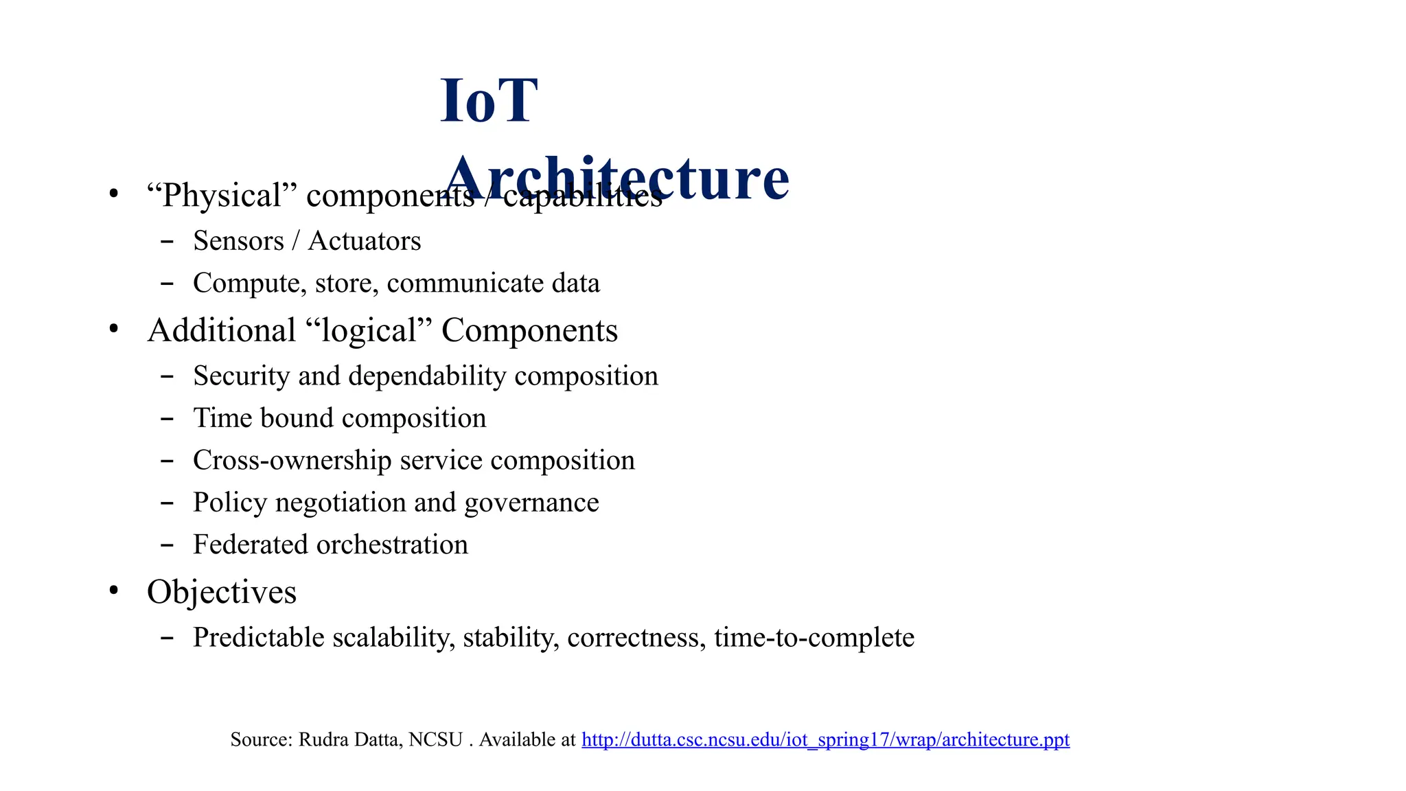 IoT
Architecture
• “Physical” components / capabilities
– Sensors / Actuators
– Compute, store, communicate data
• Additional “logical” Components
– Security and dependability composition
– Time bound composition
– Cross-ownership service composition
– Policy negotiation and governance
– Federated orchestration
• Objectives
– Predictable scalability, stability, correctness, time-to-complete
Source: Rudra Datta, NCSU . Available at http://dutta.csc.ncsu.edu/iot_spring17/wrap/architecture.ppt
 